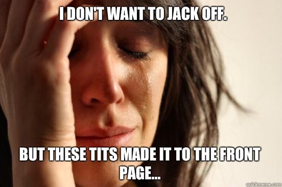 I don't want to jack off. But these tits made it to the front page...  First World Problems