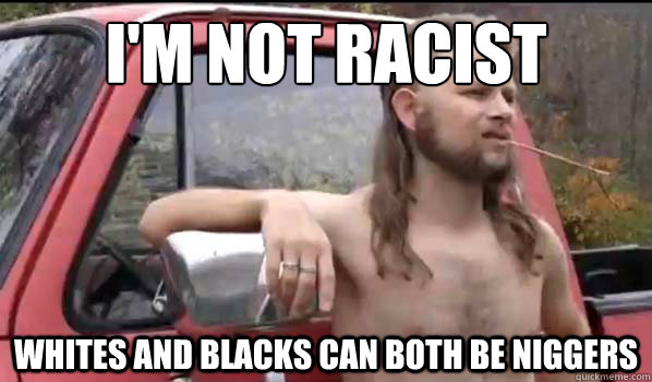 i'm not racist
 whites and blacks can both be niggers  Almost Politically Correct Redneck