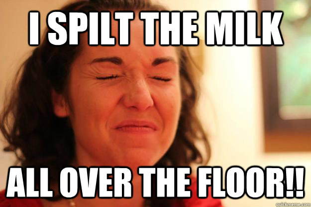 i spilt the milk all over the floor!!  