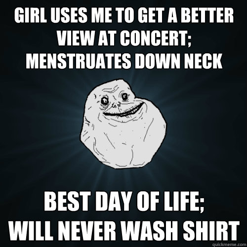 girl uses me to get a better view at concert; Menstruates down neck best day of life;
will never wash shirt  Forever Alone
