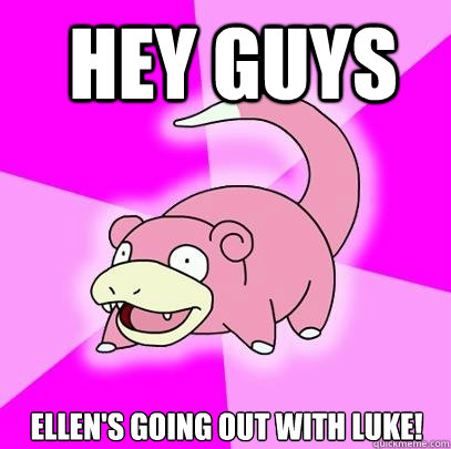 Hey guys Ellen's going out with Luke!  Slowpoke