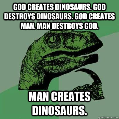 God creates dinosaurs. God destroys dinosaurs. God creates man. Man destroys God.  Man creates dinosaurs.  