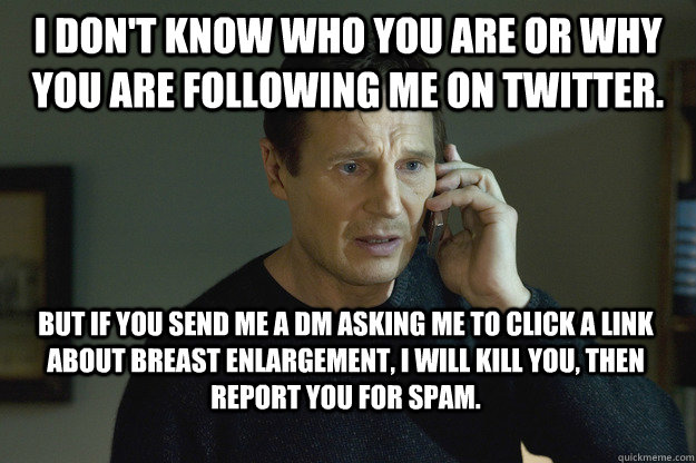I don't know who you are or why you are following me on twitter. But if you send me a DM asking me to click a link about breast enlargement, I will kill you, then report you for spam.  Taken