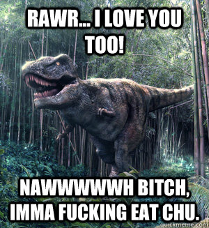 Rawr... I love you too! Nawwwwwh bitch, Imma fucking eat chu.  