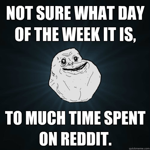 Not sure what day of the week it is, To much time spent on Reddit.  Forever Alone