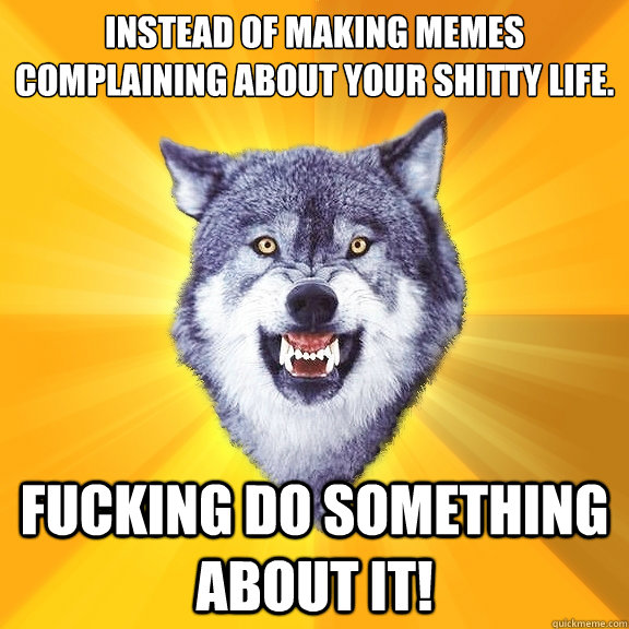 Instead of making memes complaining about your shitty life.  Fucking do something about it!  Courage Wolf