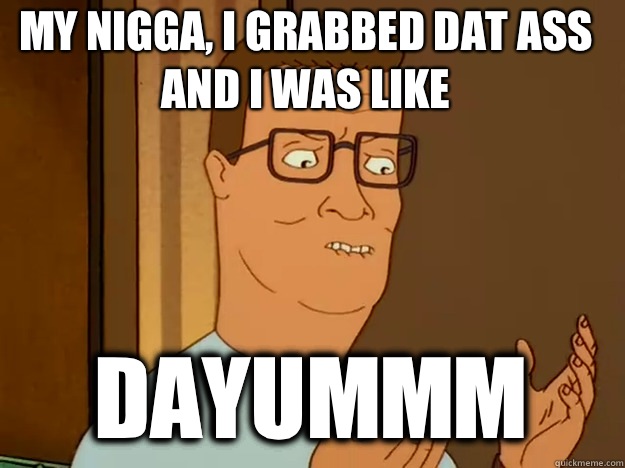 My Nigga, I grabbed dat ass and I was like Dayummm  Hank Hill