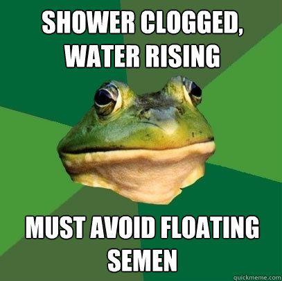 Shower clogged, water rising must avoid floating semen - Shower clogged, water rising must avoid floating semen  Foul Bachelor Frog