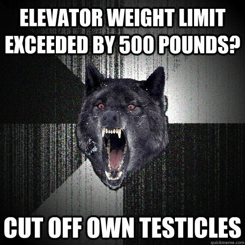Elevator weight limit exceeded by 500 pounds? cut off own testicles  Insanity Wolf