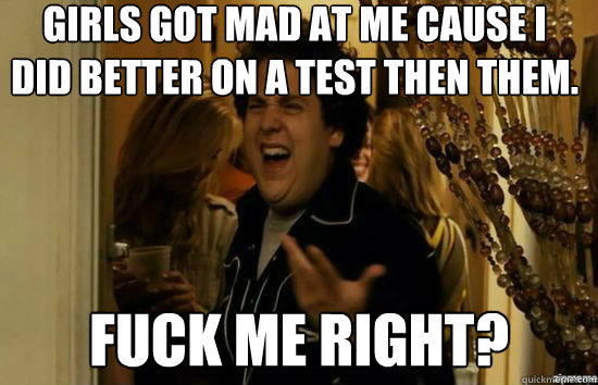 GIRLS GOT MAD AT ME CAUSE I DID BETTER ON A TEST THEN THEM. Fuck me right?  Jonah Hill - Fuck me right