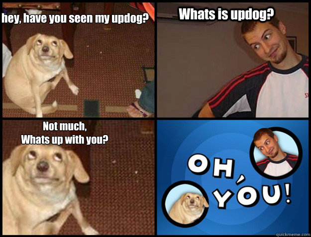 hey, have you seen my updog? Whats is updog? Not much,
Whats up with you? - hey, have you seen my updog? Whats is updog? Not much,
Whats up with you?  Oh you!