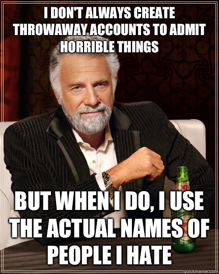 I don't always create throwaway accounts to admit horrible things but when I do, I use the actual names of people I hate  The Most Interesting Man In The World