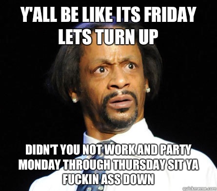 Y'all be like its Friday lets turn up  Didn't you not work and party Monday through Thursday sit ya  fuckin ass down  - Y'all be like its Friday lets turn up  Didn't you not work and party Monday through Thursday sit ya  fuckin ass down   WTF! Katt Williams