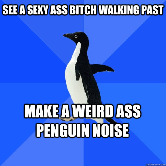 See a sexy ass bitch walking past Make a weird ass penguin noise     Socially Awkward Penguin