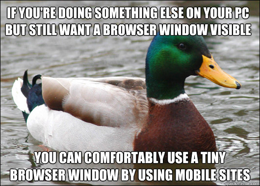 If you're doing something else on your pc but still want a browser window visible you can comfortably use a tiny browser window by using mobile sites  Actual Advice Mallard