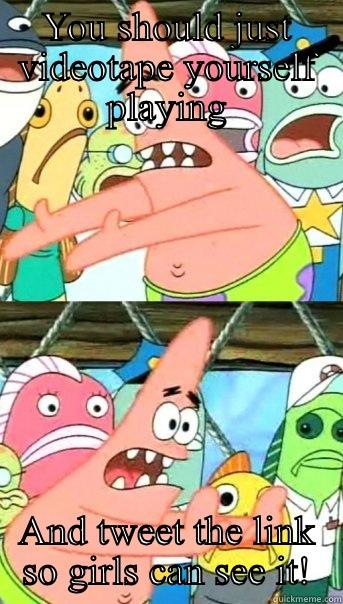 YOU SHOULD JUST VIDEOTAPE YOURSELF PLAYING AND TWEET THE LINK SO GIRLS CAN SEE IT! Push it somewhere else Patrick