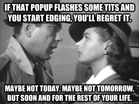 If that popup flashes some tits and you start edging, you'll regret it. Maybe not today. Maybe not tomorrow, but soon and for the rest of your life. - If that popup flashes some tits and you start edging, you'll regret it. Maybe not today. Maybe not tomorrow, but soon and for the rest of your life.  Maybe not today