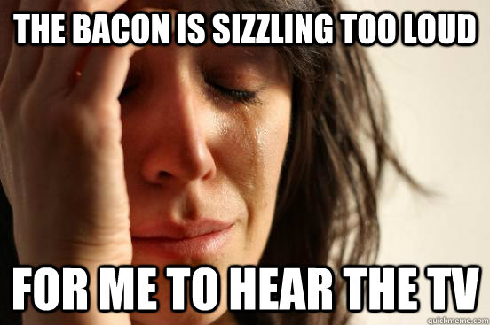 the bacon is sizzling too loud for me to hear the tv  First World Problems