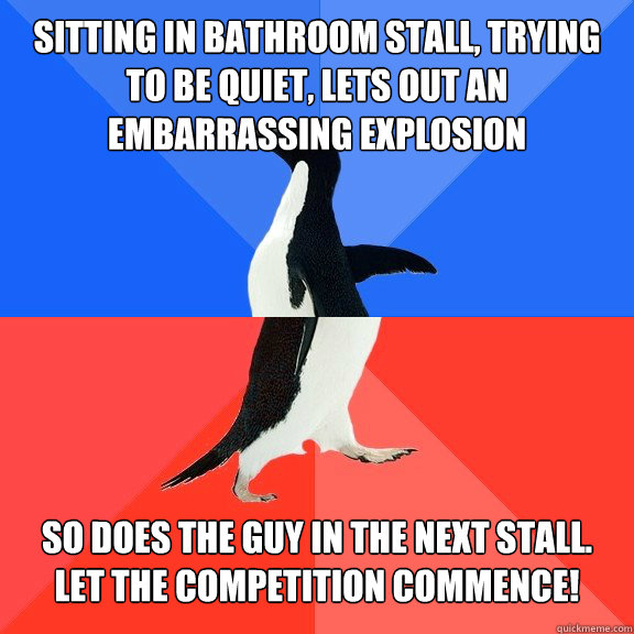 Sitting in bathroom stall, trying to be quiet, lets out an embarrassing explosion So does the guy in the next stall.  Let the competition commence!  Socially Awkward Awesome Penguin