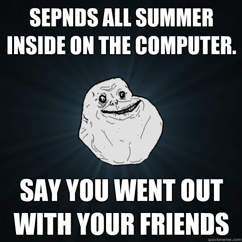 Sepnds all summer inside on the computer. Say you went out with your friends  Forever Alone