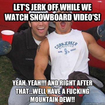 Let's jerk off while we watch snowboard video's!  Yeah, Yeah!!! And right after that...well have a fucking mountain dew!!   