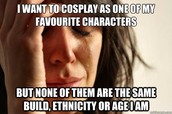 I want to cosplay as one of my favourite characters but none of them are the same build, ethnicity or age I am  First World Problems