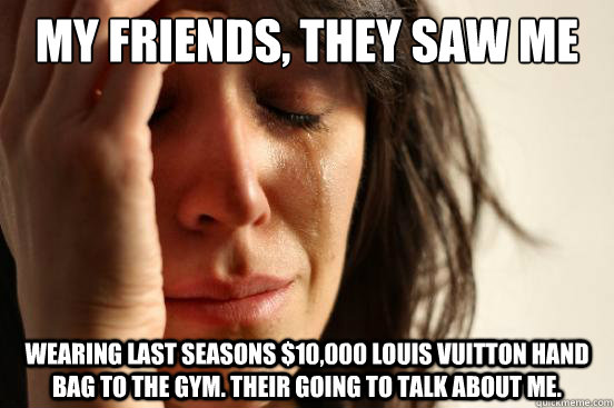 my friends, they saw me wearing last seasons $10,000 louis Vuitton hand bag to the gym. their going to talk about me.  First World Problems