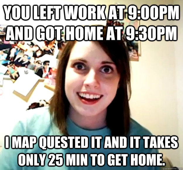 You left work at 9:00pm and got home at 9:30pm I Map quested it and it takes only 25 min to get home.  Overly Attached Girlfriend