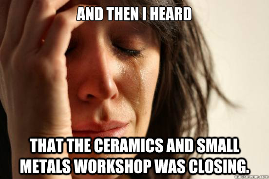 And then i heard That the ceramics and small metals workshop was closing.  First World Problems