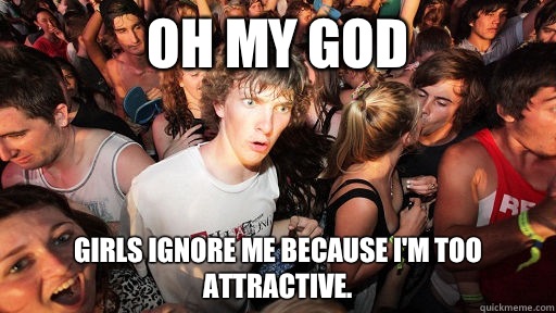 Oh my god Girls ignore me because I'm too attractive.  Sudden Clarity Clarence