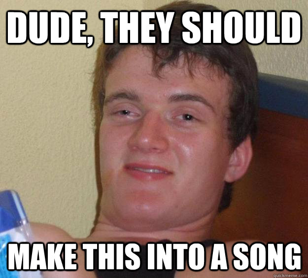Dude, they should  make this into a song  10 Guy