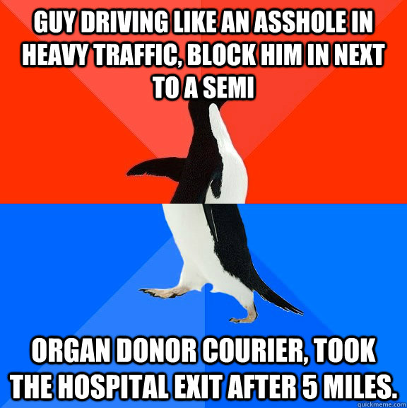 Guy driving like an asshole in heavy traffic, block him in next to a semi Organ donor courier, took the hospital exit after 5 miles.  Socially Awesome Awkward Penguin
