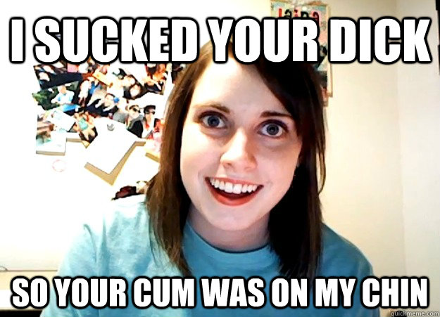 I sucked your dick So your cum was on my chin   Overly Attached Girlfriend