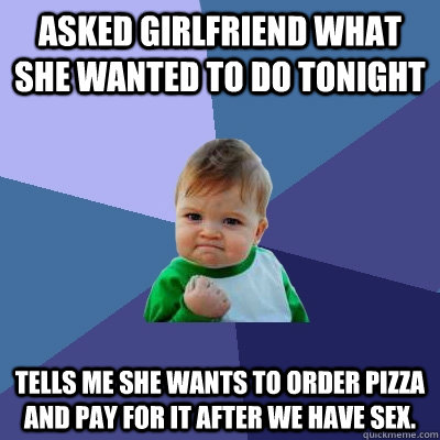 Asked girlfriend what she wanted to do tonight Tells me she wants to order pizza and pay for it after we have sex. - Asked girlfriend what she wanted to do tonight Tells me she wants to order pizza and pay for it after we have sex.  Success Kid