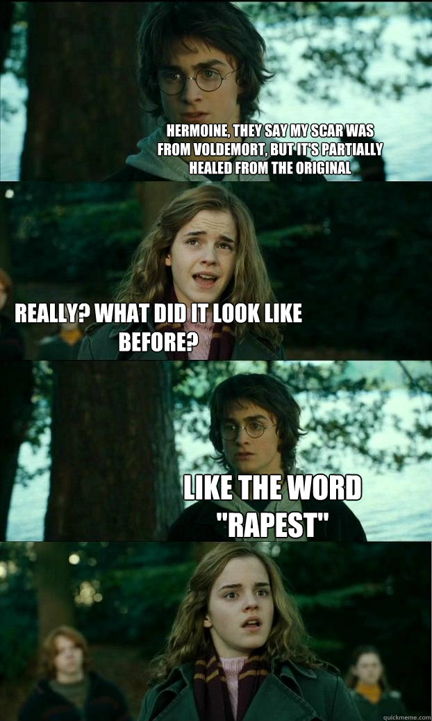 hermoine, they say my scar was
from voldemort, but it's partially 
healed from the original really? what did it look like before? like the word
