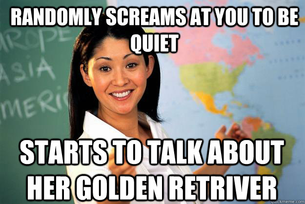 Randomly Screams at you to be quiet Starts to talk about her golden retriver  Unhelpful High School Teacher