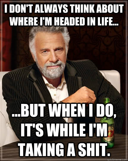I don't always think about where I'm headed in life... ...but when I do, it's while I'm taking a shit.  The Most Interesting Man In The World