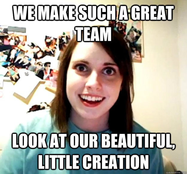 We make such a great team Look at our beautiful, little creation  Overly Attached Girlfriend