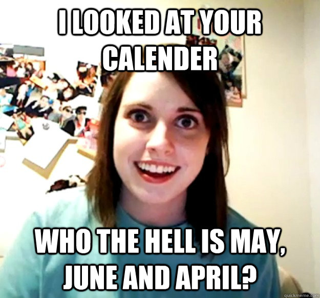 I looked at your calender Who the hell is May, June and April?  Overly Attached Girlfriend