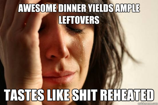 Awesome dinner yields ample leftovers Tastes like shit reheated  First World Problems