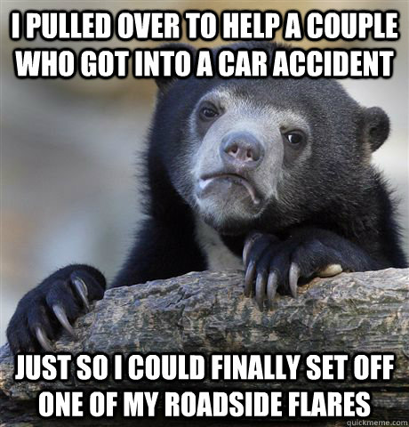 I pulled over to help a couple who got into a car accident Just so i could finally set off one of my roadside flares - I pulled over to help a couple who got into a car accident Just so i could finally set off one of my roadside flares  Confession Bear