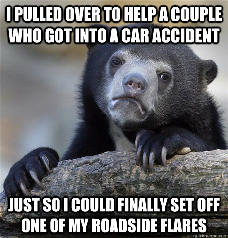 I pulled over to help a couple who got into a car accident Just so i could finally set off one of my roadside flares  Confession Bear