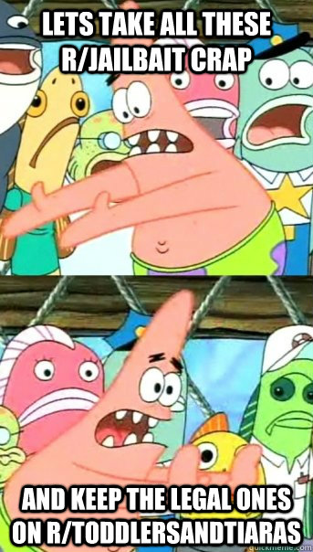 Lets take all these r/jailbait crap and keep the legal ones on r/toddlersandtiaras  Push it somewhere else Patrick