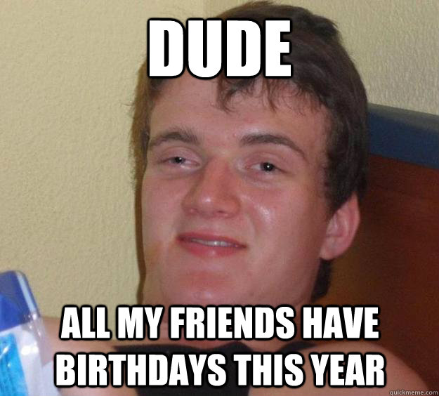 dude all my friends have birthdays this year  10 Guy