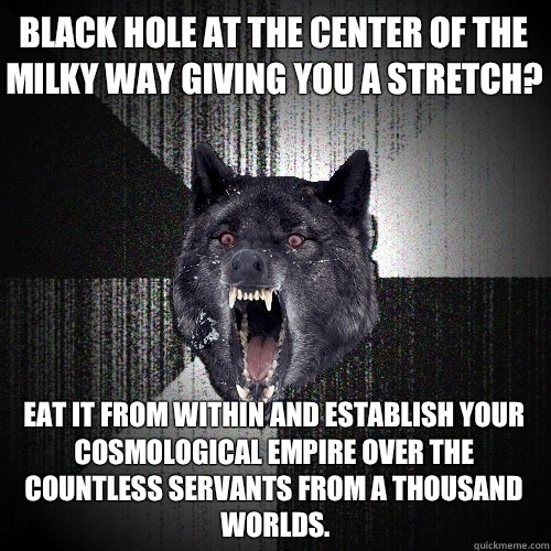 Black hole at the center of the Milky Way giving you a stretch? eat it from within and establish your cosmological empire over the countless servants from a thousand worlds.  Insanity Wolf