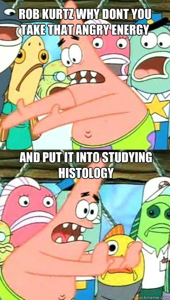 Rob Kurtz why dont you take that angry energy and put it into studying histology  