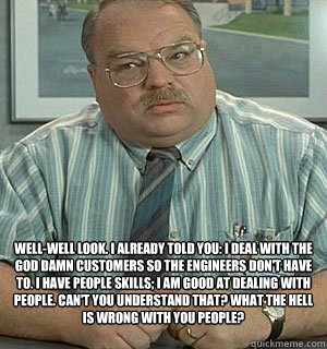  Well-well look. I already told you: I deal with the god damn customers so the engineers don't have to. I have people skills; I am good at dealing with people. Can't you understand that? What the hell is wrong with you people?
   Tom Office Space