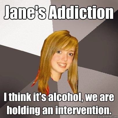 Jane's Addiction I think it's alcohol, we are holding an intervention. - Jane's Addiction I think it's alcohol, we are holding an intervention.  Musically Oblivious 8th Grader
