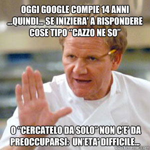 Oggi google compie 14 anni ...quindi... se iniziera' a rispondere cose tipo “cazzo ne so”  o “cercatelo da solo” non c’e' da preoccuparsi: è un’eta' difficile... - Oggi google compie 14 anni ...quindi... se iniziera' a rispondere cose tipo “cazzo ne so”  o “cercatelo da solo” non c’e' da preoccuparsi: è un’eta' difficile...  Gordon Ramsay RAW