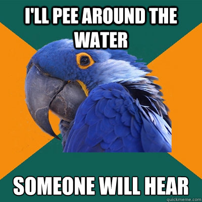I'll pee around the water someone will hear  Paranoid Parrot